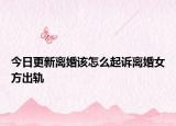 今日更新离婚该怎么起诉离婚女方出轨