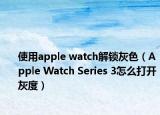 使用apple watch解锁灰色（Apple Watch Series 3怎么打开灰度）