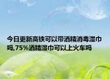 今日更新高铁可以带酒精消毒湿巾吗,75%酒精湿巾可以上火车吗