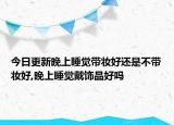 今日更新晚上睡觉带妆好还是不带妆好,晚上睡觉戴饰品好吗