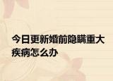 今日更新婚前隐瞒重大疾病怎么办