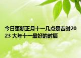 今日更新正月十一几点是吉时2023 大年十一最好的时辰