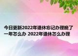 今日更新2022年退休忘记办理晚了一年怎么办 2022年退休怎么办理