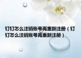 钉钉怎么注销账号再重新注册（钉钉怎么注销账号再重新注册）