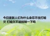 今日更新人们为什么会忍不住打哈欠 打哈欠不能控制一下吗