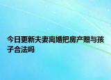 今日更新夫妻离婚把房产赠与孩子合法吗