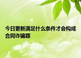 今日更新满足什么条件才会构成合同诈骗罪
