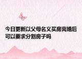 今日更新以父母名义买房离婚后可以要求分割房子吗