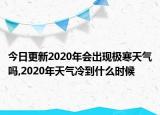今日更新2020年会出现极寒天气吗,2020年天气冷到什么时候