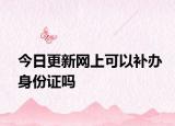 今日更新网上可以补办身份证吗