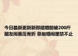 今日最新更新新郎结婚前被200斤朋友闹喜压骨折 恶俗婚闹屡禁不止