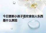 今日更新小孩子喜欢拿别人东西是什么原因