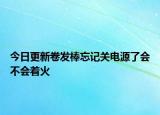 今日更新卷发棒忘记关电源了会不会着火