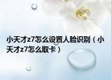 小天才z7怎么设置人脸识别（小天才z7怎么取卡）