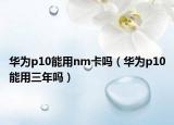华为p10能用nm卡吗（华为p10能用三年吗）