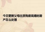 今日更新父母出资购房离婚时房产怎么处理
