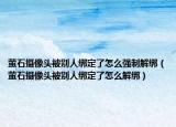 萤石摄像头被别人绑定了怎么强制解绑（萤石摄像头被别人绑定了怎么解绑）