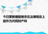 今日更新婚前继承在法律规定上能作为共同财产吗