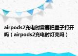 airpods2充电时需要把盖子打开吗（airpods2充电时灯亮吗）