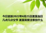 今日更新2022年6月21日夏至当日几点几分交节 夏至需要注意些什么