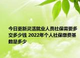 今日更新灵活就业人员社保需要多交多少钱 2022年个人社保缴费基数是多少
