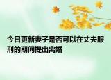今日更新妻子是否可以在丈夫服刑的期间提出离婚