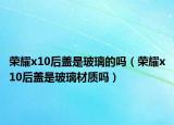 荣耀x10后盖是玻璃的吗（荣耀x10后盖是玻璃材质吗）
