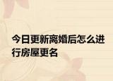 今日更新离婚后怎么进行房屋更名