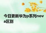 今日更新华为p系列nova区别