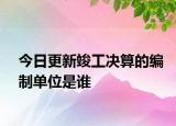 今日更新竣工决算的编制单位是谁