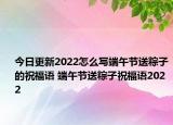 今日更新2022怎么写端午节送粽子的祝福语 端午节送粽子祝福语2022