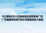 今日更新3月22日暴雨蓝色预警继续广西广东福建等地部分地区有暴雨局地大暴雨