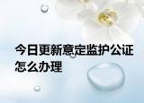 今日更新意定监护公证怎么办理