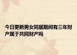 今日更新男女同居期间有三年财产属于共同财产吗