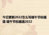 今日更新2022怎么写端午节祝福语 端午节祝福语2022