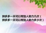 拼多多一天可以帮别人助力几次（拼多多一天可以帮别人助力多少次）