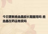 今日更新鹿血晶能长期服用吗 鹿血晶在药店有卖吗