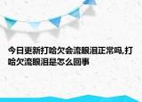 今日更新打哈欠会流眼泪正常吗,打哈欠流眼泪是怎么回事