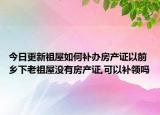 今日更新祖屋如何补办房产证以前乡下老祖屋没有房产证,可以补领吗