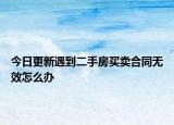 今日更新遇到二手房买卖合同无效怎么办