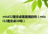 miui12是安卓里最强的吗（miui12是安卓10吗）