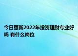 今日更新2022年投资理财专业好吗 有什么岗位