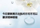 今日更新男方出轨对方可不可以要求精神赔偿