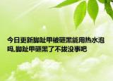 今日更新脚趾甲被砸黑能用热水泡吗,脚趾甲砸黑了不拔没事吧
