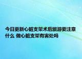 今日更新心脏支架术后旅游要注意什么 做心脏支架有害处吗