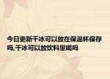 今日更新干冰可以放在保温杯保存吗,干冰可以放饮料里喝吗