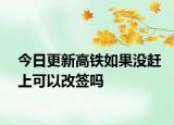 今日更新高铁如果没赶上可以改签吗