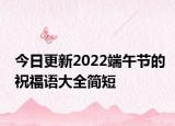 今日更新2022端午节的祝福语大全简短