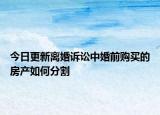 今日更新离婚诉讼中婚前购买的房产如何分割