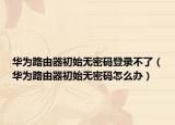 华为路由器初始无密码登录不了（华为路由器初始无密码怎么办）